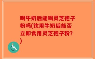 喝牛奶后能喝灵芝孢子粉吗(饮用牛奶后能否立即食用灵芝孢子粉？)