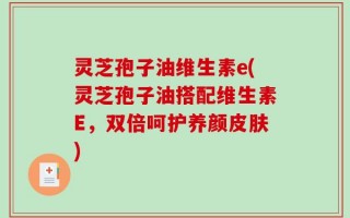 灵芝孢子油维生素e(灵芝孢子油搭配维生素E，双倍呵护养颜皮肤)