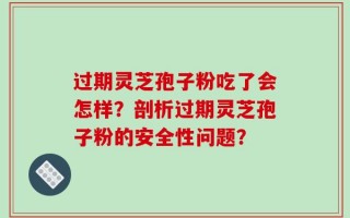 过期灵芝孢子粉吃了会怎样？剖析过期灵芝孢子粉的安全性问题？