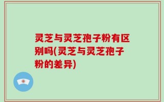 灵芝与灵芝孢子粉有区别吗(灵芝与灵芝孢子粉的差异)