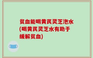 贫血能喝黄芪灵芝泡水(喝黄芪灵芝水有助于缓解贫血)