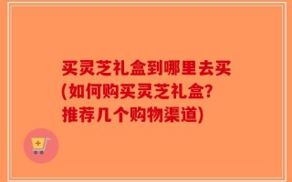 买灵芝礼盒到哪里去买(如何购买灵芝礼盒？推荐几个购物渠道)