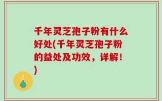 千年灵芝孢子粉有什么好处(千年灵芝孢子粉的益处及功效，详解！)