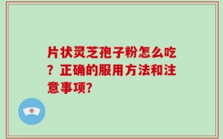 片状灵芝孢子粉怎么吃？正确的服用方法和注意事项？