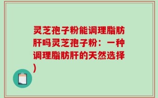 灵芝孢子粉能调理脂肪肝吗灵芝孢子粉：一种调理脂肪肝的天然选择)