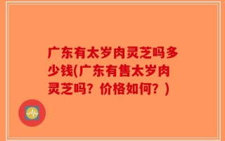 广东有太岁肉灵芝吗多少钱(广东有售太岁肉灵芝吗？价格如何？)