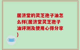 居济堂的灵芝孢子油怎么样(居济堂灵芝孢子油评测及使用心得分享)