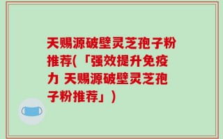 天赐源破壁灵芝孢子粉推荐(「强效提升免疫力 天赐源破壁灵芝孢子粉推荐」)