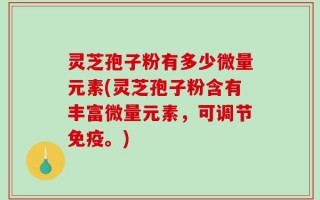 灵芝孢子粉有多少微量元素(灵芝孢子粉含有丰富微量元素，可调节免疫。)
