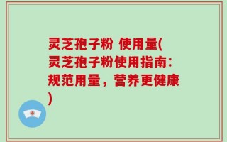 灵芝孢子粉 使用量(灵芝孢子粉使用指南：规范用量，营养更健康)