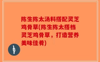 陈生陈太汤料搭配灵芝鸡骨草(陈生陈太搭档灵芝鸡骨草，打造营养美味佳肴)