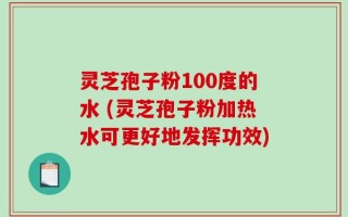 灵芝孢子粉100度的水 (灵芝孢子粉加热水可更好地发挥功效)