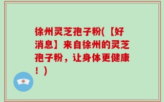 徐州灵芝孢子粉(【好消息】来自徐州的灵芝孢子粉，让身体更健康！)