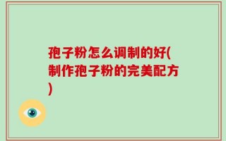 孢子粉怎么调制的好(制作孢子粉的完美配方)