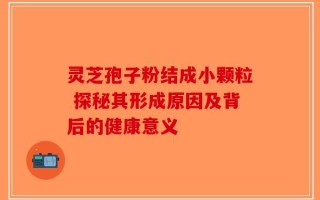 灵芝孢子粉结成小颗粒 探秘其形成原因及背后的健康意义