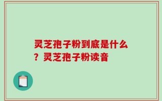 灵芝孢子粉到底是什么？灵芝孢子粉读音