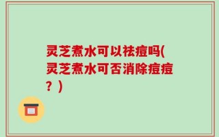灵芝煮水可以祛痘吗(灵芝煮水可否消除痘痘？)