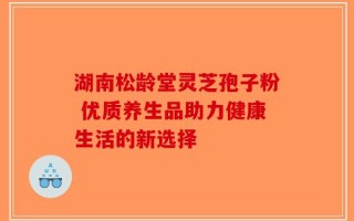 湖南松龄堂灵芝孢子粉 优质养生品助力健康生活的新选择
