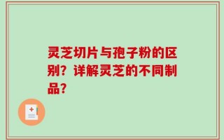 灵芝切片与孢子粉的区别？详解灵芝的不同制品？