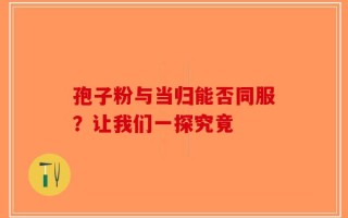 孢子粉与当归能否同服？让我们一探究竟