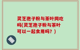 灵芝孢子粉与茶叶同吃吗(灵芝孢子粉与茶叶可以一起食用吗？)
