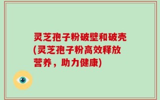 灵芝孢子粉破壁和破壳(灵芝孢子粉高效释放营养，助力健康)
