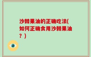 沙棘果油的正确吃法(如何正确食用沙棘果油？)