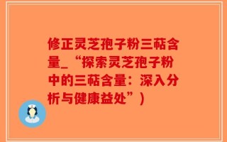 修正灵芝孢子粉三萜含量_“探索灵芝孢子粉中的三萜含量：深入分析与健康益处”)