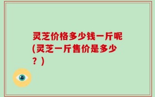 灵芝价格多少钱一斤呢(灵芝一斤售价是多少？)