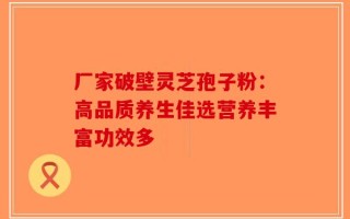 厂家破壁灵芝孢子粉：高品质养生佳选营养丰富功效多