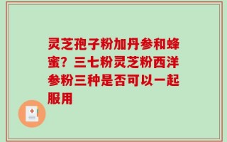 灵芝孢子粉加丹参和蜂蜜？三七粉灵芝粉西洋参粉三种是否可以一起服用