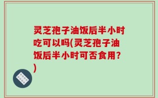 灵芝孢子油饭后半小时吃可以吗(灵芝孢子油饭后半小时可否食用？)