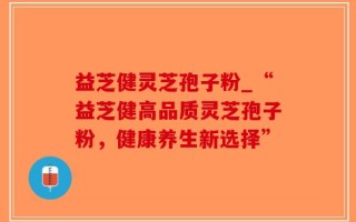 益芝健灵芝孢子粉_“益芝健高品质灵芝孢子粉，健康养生新选择”