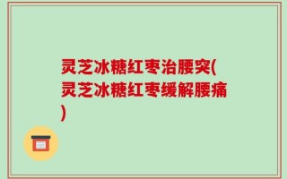 灵芝冰糖红枣治腰突(灵芝冰糖红枣缓解腰痛)