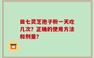 田七灵芝孢子粉一天吃几次？正确的使用方法和剂量？