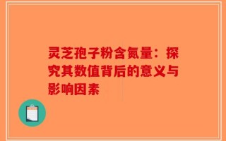 灵芝孢子粉含氮量：探究其数值背后的意义与影响因素