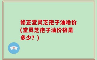 修正堂灵芝孢子油啥价(堂灵芝孢子油价格是多少？)