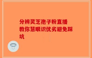 分辨灵芝孢子粉直播 教你慧眼识优劣避免踩坑