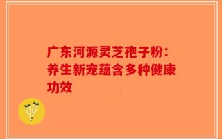 广东河源灵芝孢子粉：养生新宠蕴含多种健康功效