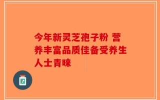 今年新灵芝孢子粉 营养丰富品质佳备受养生人士青睐