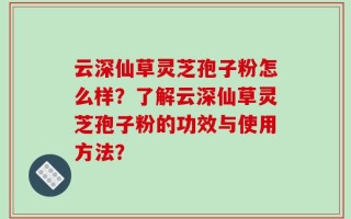 云深仙草灵芝孢子粉怎么样？了解云深仙草灵芝孢子粉的功效与使用方法？