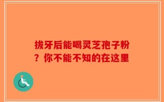 拔牙后能喝灵芝孢子粉？你不能不知的在这里
