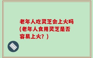 老年人吃灵芝会上火吗(老年人食用灵芝是否容易上火？)