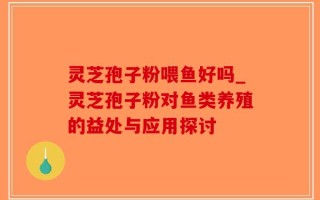灵芝孢子粉喂鱼好吗_灵芝孢子粉对鱼类养殖的益处与应用探讨