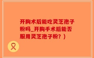 开胸术后能吃灵芝孢子粉吗_开胸手术后能否服用灵芝孢子粉？)