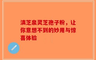 滇芝泉灵芝孢子粉，让你意想不到的妙用与惊喜体验