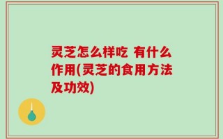 灵芝怎么样吃 有什么作用(灵芝的食用方法及功效)