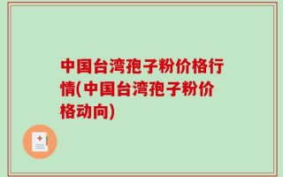 中国台湾孢子粉价格行情(中国台湾孢子粉价格动向)