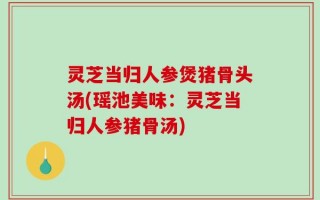 灵芝当归人参煲猪骨头汤(瑶池美味：灵芝当归人参猪骨汤)