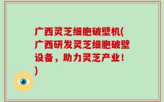 广西灵芝细胞破壁机(广西研发灵芝细胞破壁设备，助力灵芝产业！)